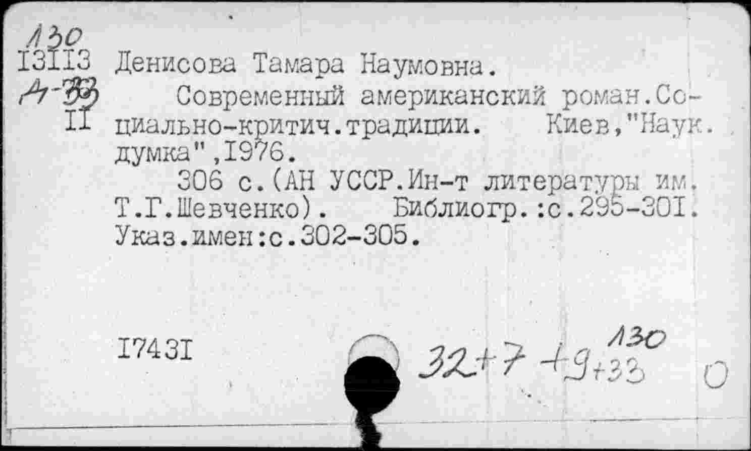 ﻿ЛЪо
13113 Денисова Тамара Наумовна.
Современный американский роман.Ce-
ll циально-критич.традиции.	Киев,"Наук,
думка",1976.
306 с.(АН УССР.Ин-т литературы им. Т.Г.Шевченко). Библиогр.:с.295-301. Указ.имен :с.302-305.
174 31